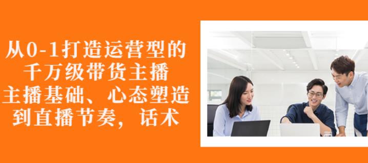 从0-1打造运营型的带货主播：主播基础、心态塑造，能力培养到直播节奏，话术进行全面讲解-问小徐资源库