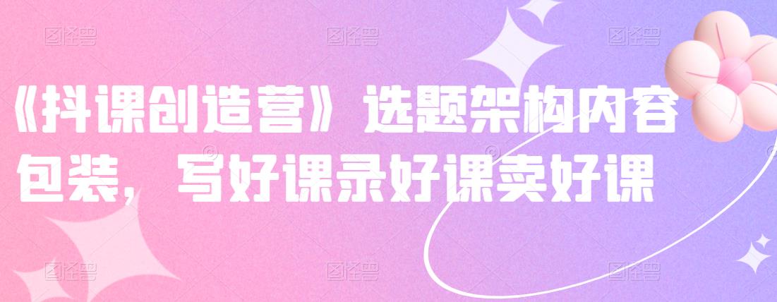 《抖课创造营》选题架构内容包装，写好课录好课卖好课-问小徐资源库