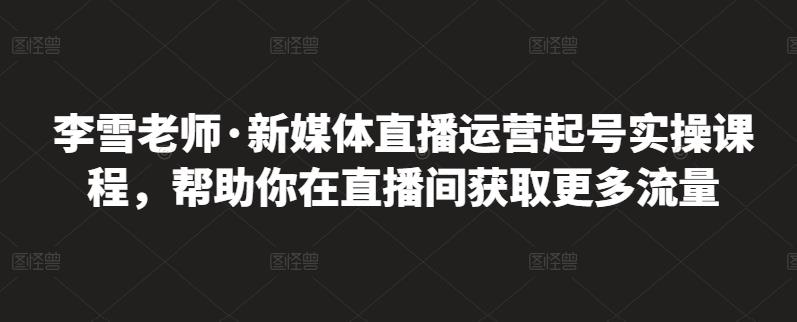 李雪老师·新媒体直播运营起号实操课程，帮助你在直播间获取更多流量-问小徐资源库