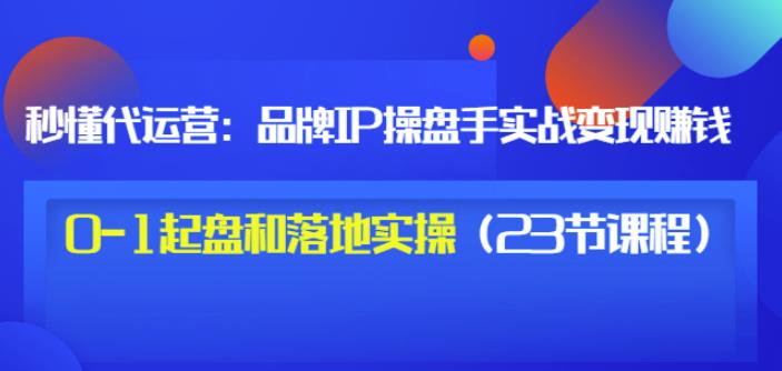 秒懂代运营：品牌IP操盘手实战赚钱，0-1起盘和落地实操（23节课程）价值199-问小徐资源库