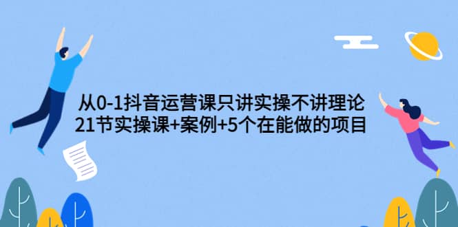 从0-1抖音运营课只讲实操不讲理论：21节实操课+案例+5个在能做的项目-问小徐资源库