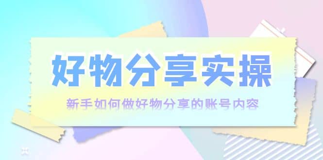好物分享实操：新手如何做好物分享的账号内容，实操教学-问小徐资源库