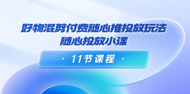 好物混剪付费随心推投放玩法，随心投放小课（11节课程）-问小徐资源库