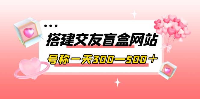 搭建交友盲盒网站，号称一天300—500＋【源码+教程】-问小徐资源库