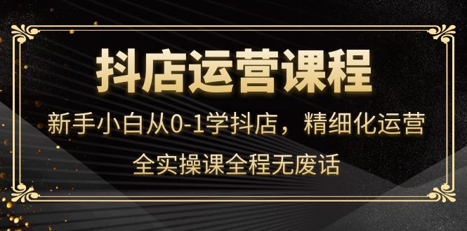 抖店运营，新手小白从0-1学抖店，精细化运营，全实操课全程无废话-问小徐资源库
