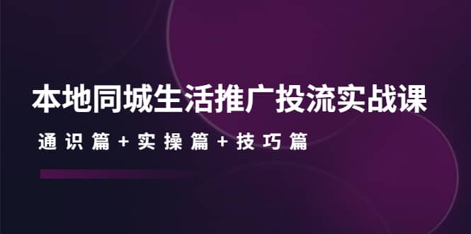 本地同城生活推广投流实战课：通识篇+实操篇+技巧篇-问小徐资源库