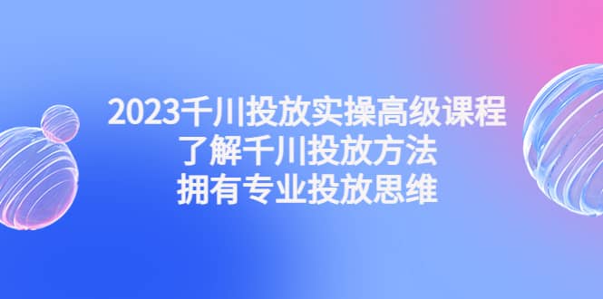 2023千川投放实操高级课程：了解千川投放方法，拥有专业投放思维-问小徐资源库
