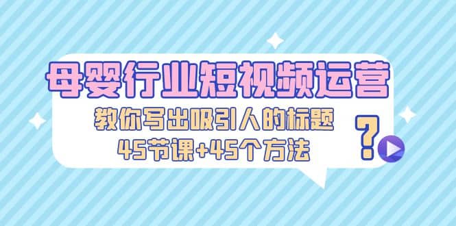 母婴行业短视频运营：教你写个吸引人的标题，45节课+45个方法-问小徐资源库