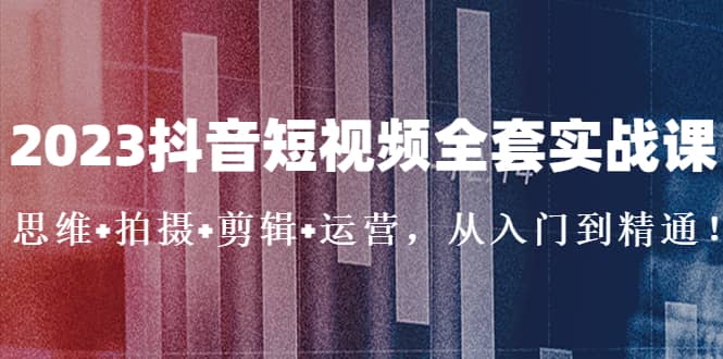 2023抖音短视频全套实战课：思维+拍摄+剪辑+运营，从入门到精通-问小徐资源库
