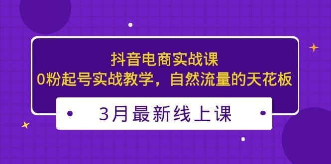 3月最新抖音电商实战课：0粉起号实战教学，自然流量的天花板-问小徐资源库