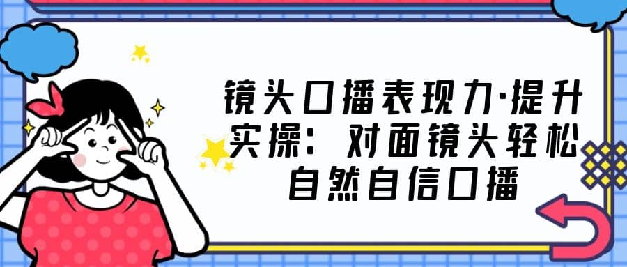 镜头口播表现力·提升实操：对面镜头轻松自然自信口播（23节课）-问小徐资源库