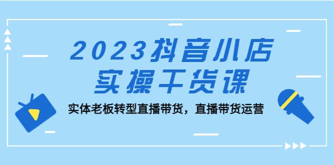 2023抖音小店实操干货课：实体老板转型直播带货，直播带货运营-问小徐资源库