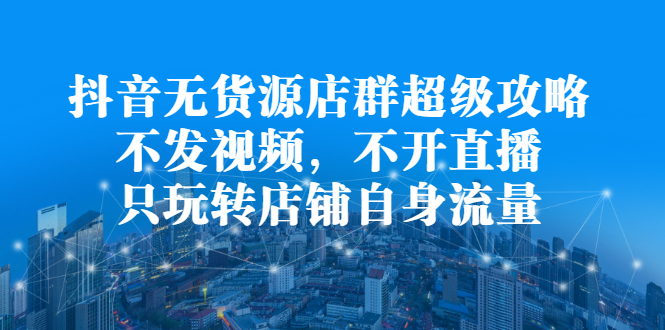 抖音无货源店群超级攻略：不发视频，不开直播，只玩转店铺自身流量-问小徐资源库