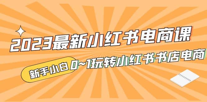 2023最新小红书·电商课，新手小白从0~1玩转小红书书店电商-问小徐资源库
