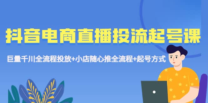 抖音电商直播投流起号课程 巨量千川全流程投放+小店随心推全流程+起号方式-问小徐资源库