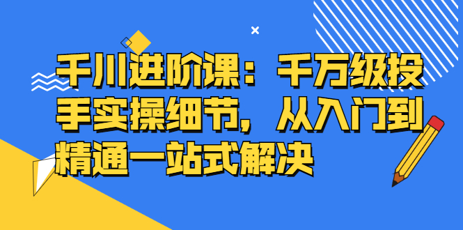千川进阶课：千川投放细节实操，从入门到精通一站式解决-问小徐资源库