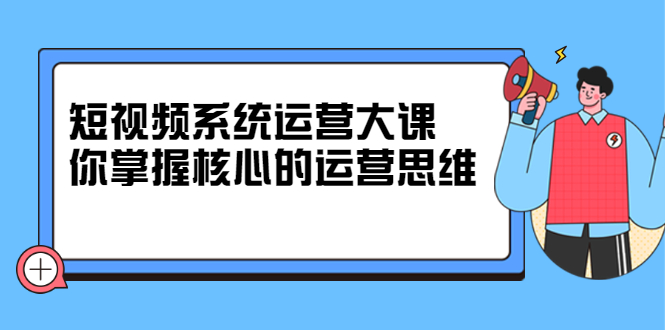 短视频系统运营大课，你掌握核心的运营思维 价值7800元-问小徐资源库