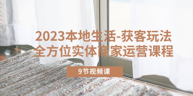 2023本地生活-获客玩法，全方位实体商家运营课程（9节视频课）-问小徐资源库