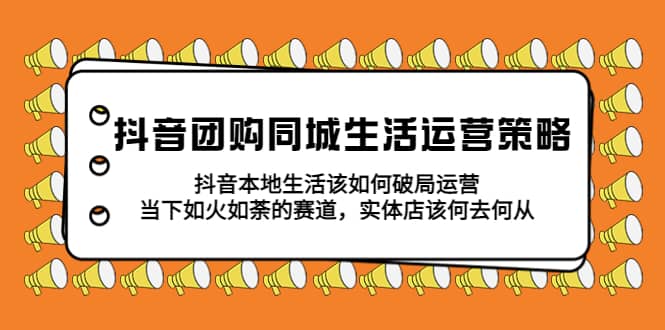 抖音团购同城生活运营策略，抖音本地生活该如何破局，实体店该何去何从-问小徐资源库
