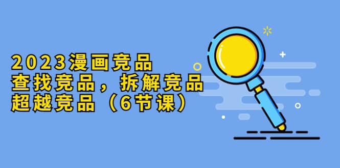 2023漫画竞品，查找竞品，拆解竞品，超越竞品（6节课）-问小徐资源库
