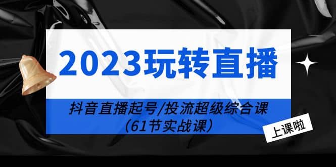 2023玩转直播线上课：抖音直播起号-投流超级干货（61节实战课）-问小徐资源库