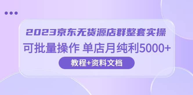 2023京东-无货源店群整套实操 可批量操作 单店月纯利5000+63节课+资料文档-问小徐资源库