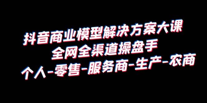抖音商业 模型解决方案大课 全网全渠道操盘手 个人-零售-服务商-生产-农商-问小徐资源库
