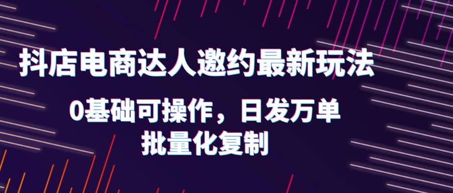 抖店电商达人邀约最新玩法，0基础可操作，日发万单，批量化复制-问小徐资源库