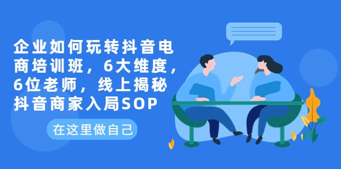 企业如何玩转抖音电商培训班，6大维度，6位老师，线上揭秘抖音商家入局SOP-问小徐资源库