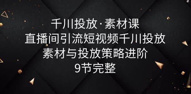 千川投放·素材课：直播间引流短视频千川投放素材与投放策略进阶，9节完整-问小徐资源库