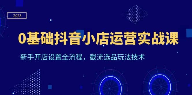 0基础抖音小店运营实战课，新手开店设置全流程，截流选品玩法技术-问小徐资源库
