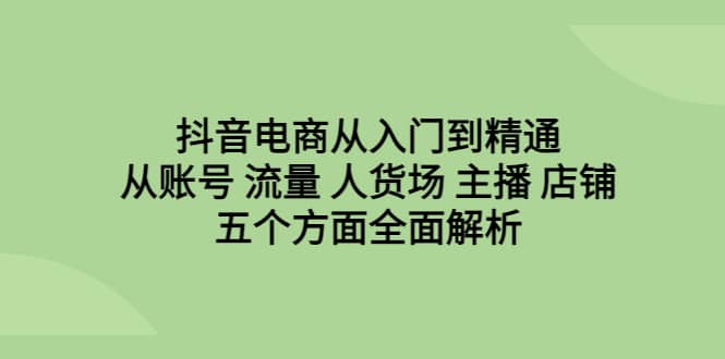 抖音电商从入门到精通，从账号 流量 人货场 主播 店铺五个方面全面解析-问小徐资源库