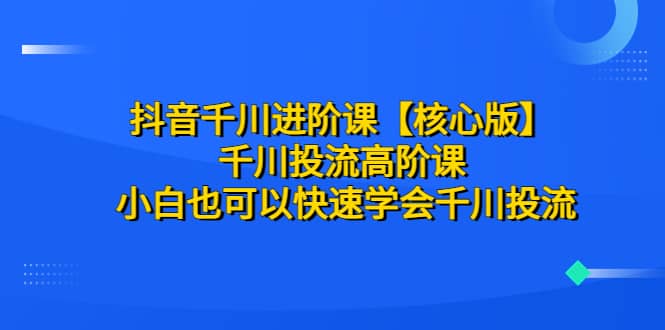 抖音千川进阶课【核心版】 千川投流高阶课 小白也可以快速学会千川投流-问小徐资源库