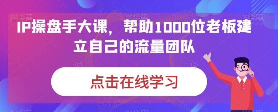 IP-操盘手大课，帮助1000位老板建立自己的流量团队（13节课）-问小徐资源库