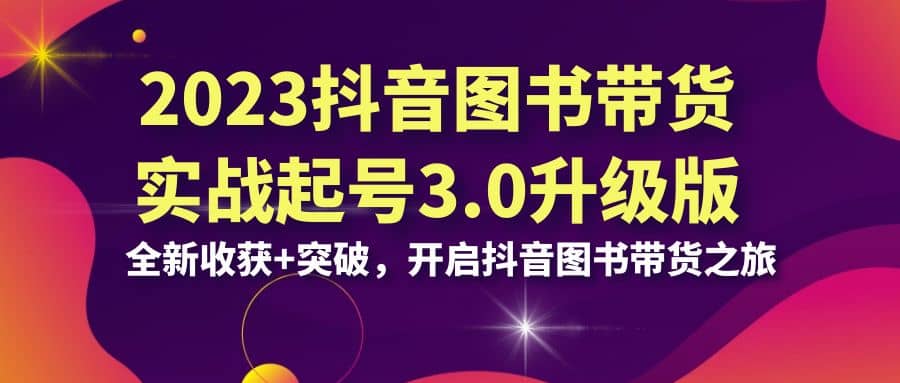 2023抖音 图书带货实战起号3.0升级版：全新收获+突破，开启抖音图书带货之旅-问小徐资源库