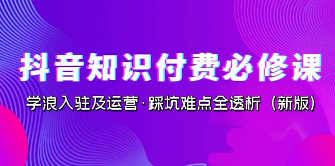 抖音·知识付费·必修课，学浪入驻及运营·踩坑难点全透析（2023新版）-问小徐资源库
