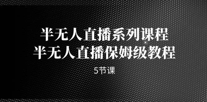 半无人直播系列课程，半无人直播保姆级教程（5节课）-问小徐资源库
