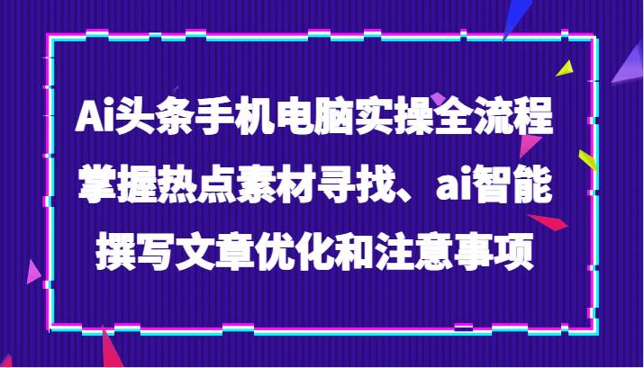 Ai头条手机电脑实操全流程，掌握热点素材寻找、ai智能撰写文章优化和注意事项-问小徐资源库