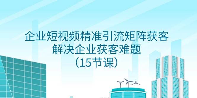 企业短视频精准引流矩阵获客，解决企业获客难题（15节课）-问小徐资源库