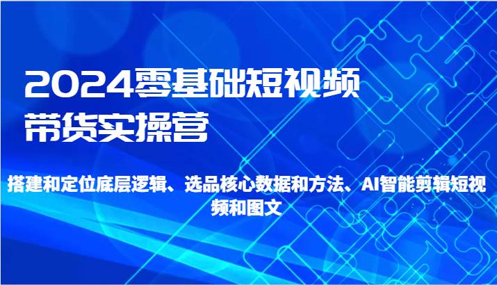 2024零基础短视频带货实操营-搭建和定位底层逻辑、选品核心数据和方法、AI智能剪辑-问小徐资源库