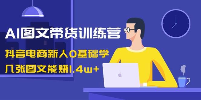 AI图文带货训练营：抖音电商新人0基础学，几张图文能赚1.4w+-问小徐资源库