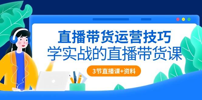 直播带货运营技巧，学实战的直播带货课（3节直播课+配套资料）-问小徐资源库