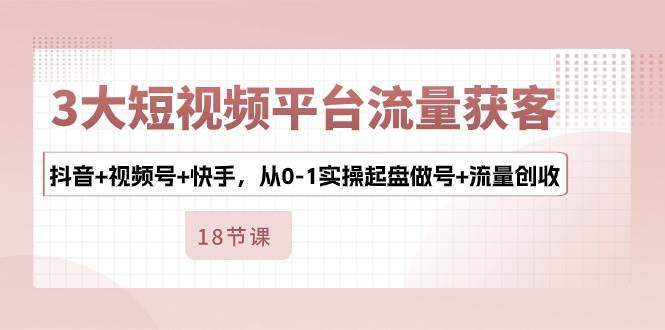 3大短视频平台流量获客，抖音+视频号+快手，从0-1实操起盘做号+流量创收-问小徐资源库
