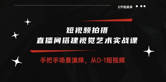 短视频拍摄+直播间搭建视觉艺术实战课：手把手场景演绎从0-1短视频（8节课）-问小徐资源库
