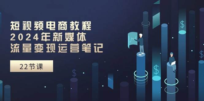 短视频电商教程：2024年新媒体流量变现运营笔记（25节课）-问小徐资源库