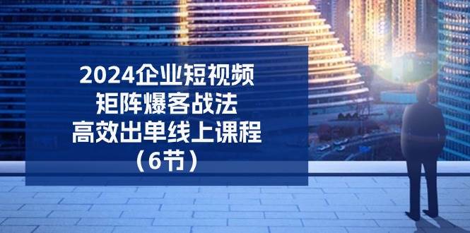 2024企业短视频矩阵爆客战法，高效出单线上课程（6节）-问小徐资源库