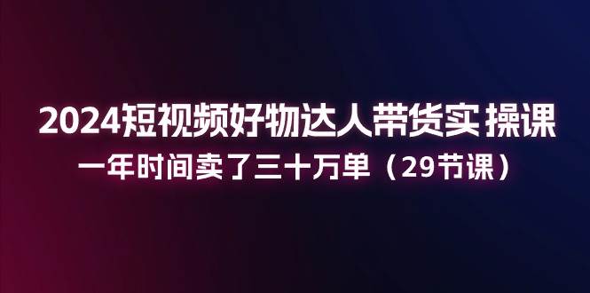 2024短视频好物达人带货实操课：一年时间卖了三十万单（29节课）-问小徐资源库