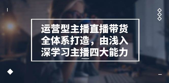 运营型主播直播带货全体系打造，由浅入深学习主播四大能力（9节）-问小徐资源库