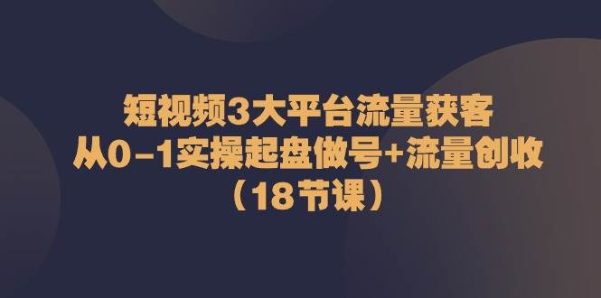 短视频3大平台流量获客：从0-1实操起盘做号+流量创收（18节课）-问小徐资源库