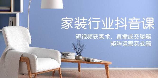 家装抖音课：短视频获客术，直播成交秘籍，矩阵运营实战篇-问小徐资源库